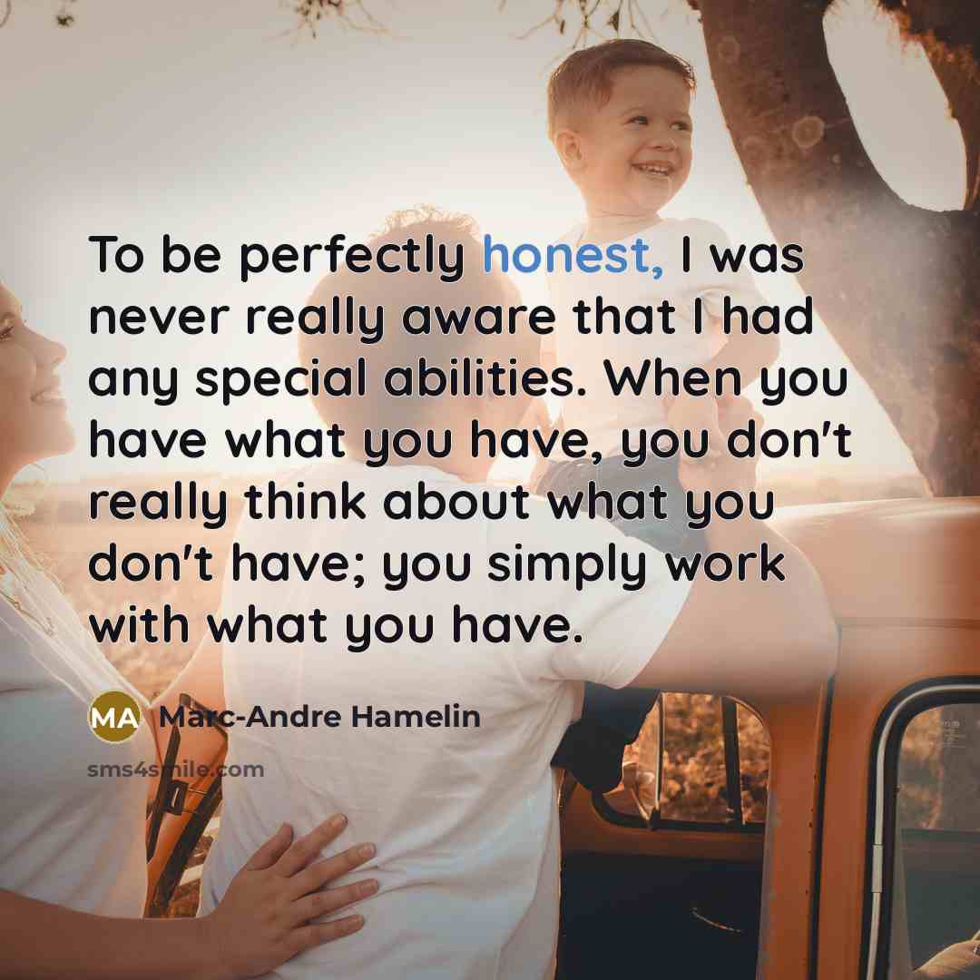 “To be perfectly honest, I was never really aware that I had any special abilities. When you have what you have, you don't really think about what you don't have; you simply work with what you have.” quote by Marc-Andre Hamelin