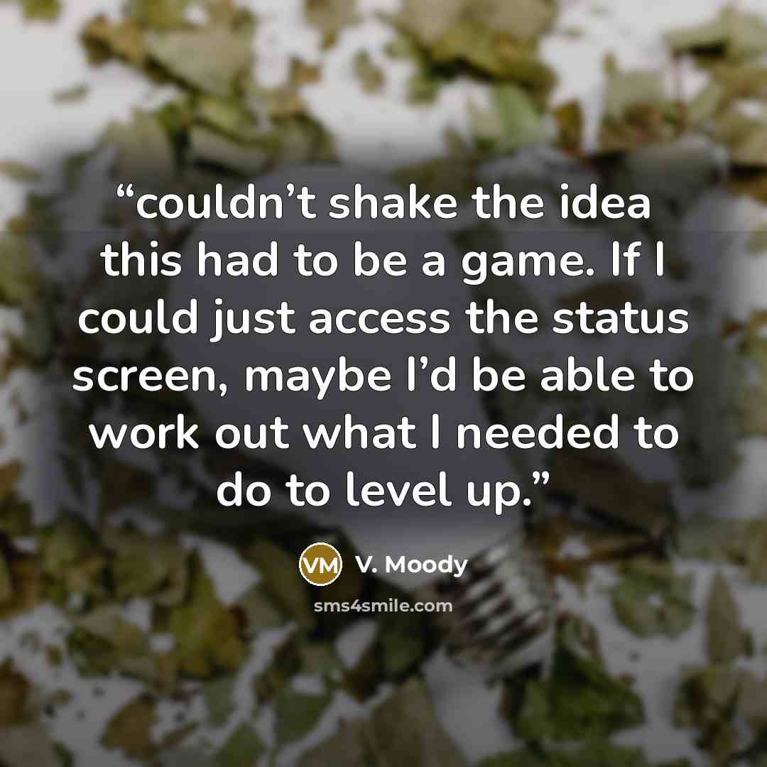 “couldn’t shake the idea this had to be a game. If I could just access the status screen, maybe I’d be able to work out what I needed to do to level up.” quote by V. Moody