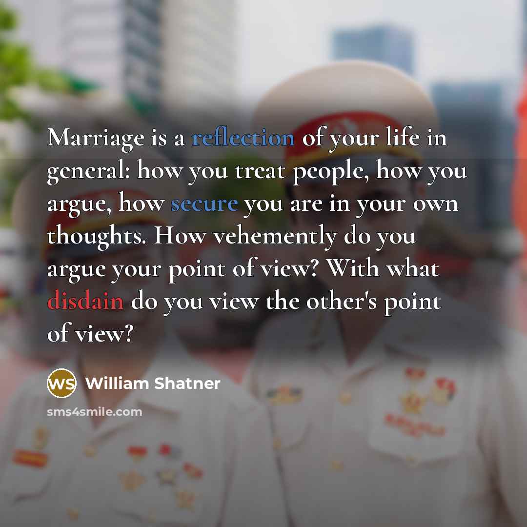 “Marriage is a reflection of your life in general: how you treat people, how you argue, how secure you are in your own thoughts. How vehemently do you argue your point of view? With what disdain do you view the other's point of view?” quote by William Shatner