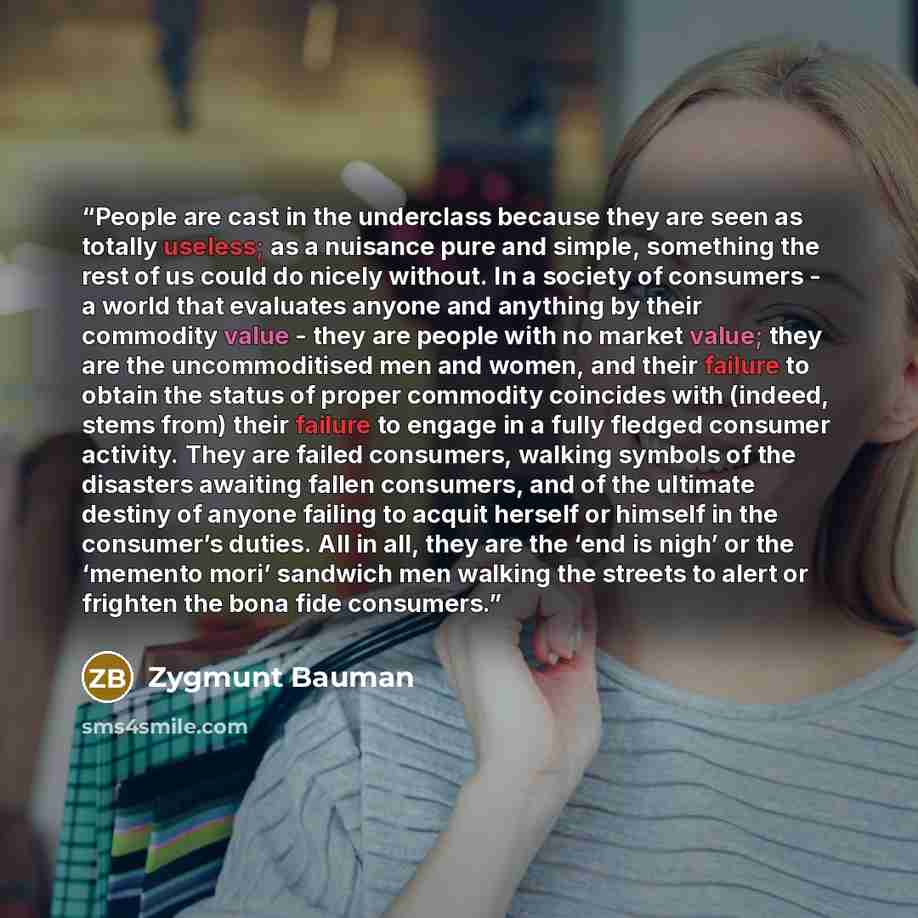 “People are cast in the underclass because they are seen as totally useless; as a nuisance pure and simple, something the rest of us could do nicely without. In a society of consumers - a world that evaluates anyone and anything by their commodity value - they are people with no market value; they…” quote by Zygmunt Bauman