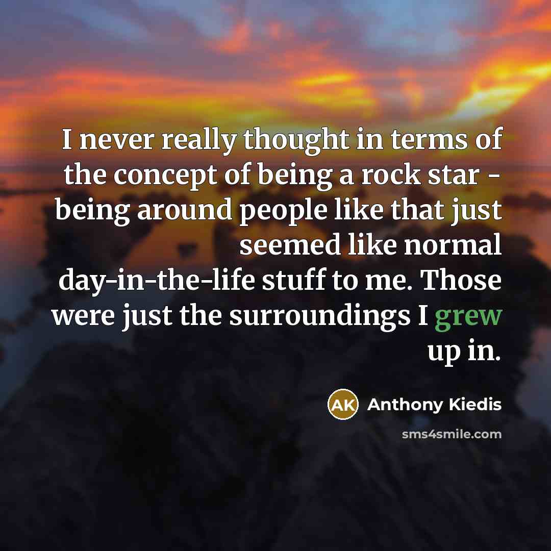 “I never really thought in terms of the concept of being a rock star - being around people like that just seemed like normal day-in-the-life stuff to me. Those were just the surroundings I grew up in.” quote by Anthony Kiedis