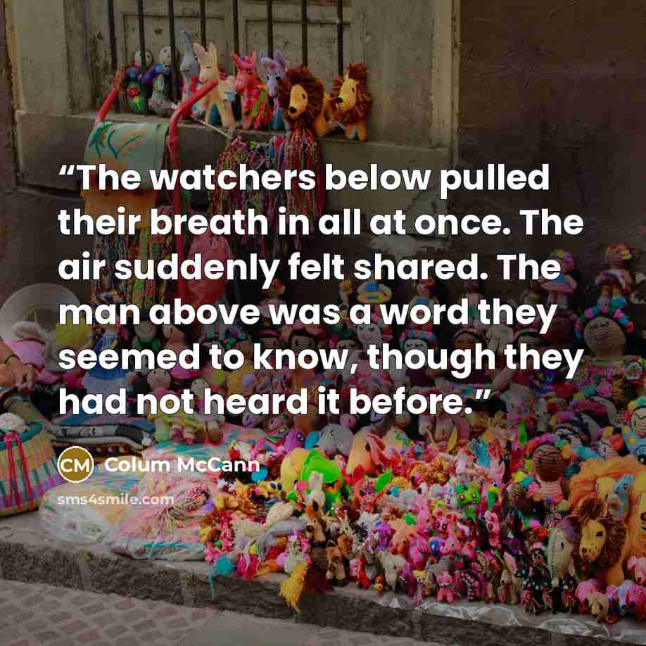 “The watchers below pulled their breath in all at once. The air suddenly felt shared. The man above was a word they seemed to know, though they had not heard it before.” quote by Colum McCann