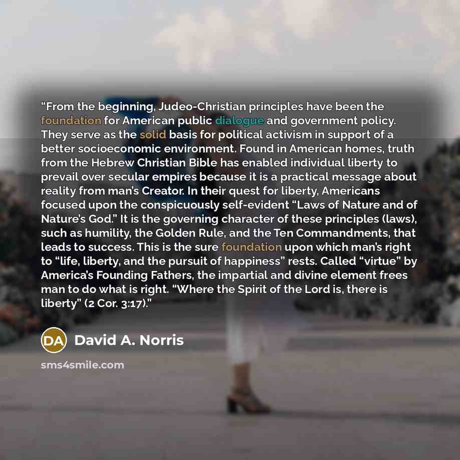 “From the beginning, Judeo-Christian principles have been the foundation for American public dialogue and government policy. They serve as the solid basis for political activism in support of a better socioeconomic environment. Found in American homes, truth from the Hebrew Christian Bible has…” quote by David A. Norris