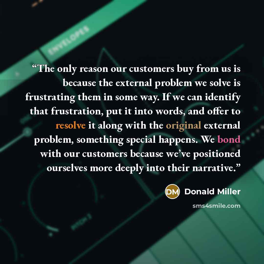 “The only reason our customers buy from us is because the external problem we solve is frustrating them in some way. If we can identify that frustration, put it into words, and offer to resolve it along with the original external problem, something special happens. We bond with our customers…” quote by Donald Miller