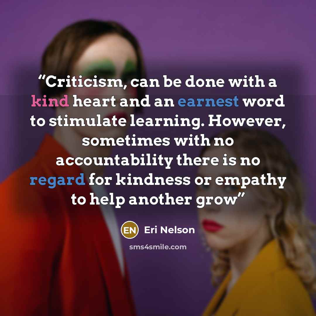 “Criticism, can be done with a kind heart and an earnest word to stimulate learning. However, sometimes with no accountability there is no regard for kindness or empathy to help another grow” quote by Eri Nelson