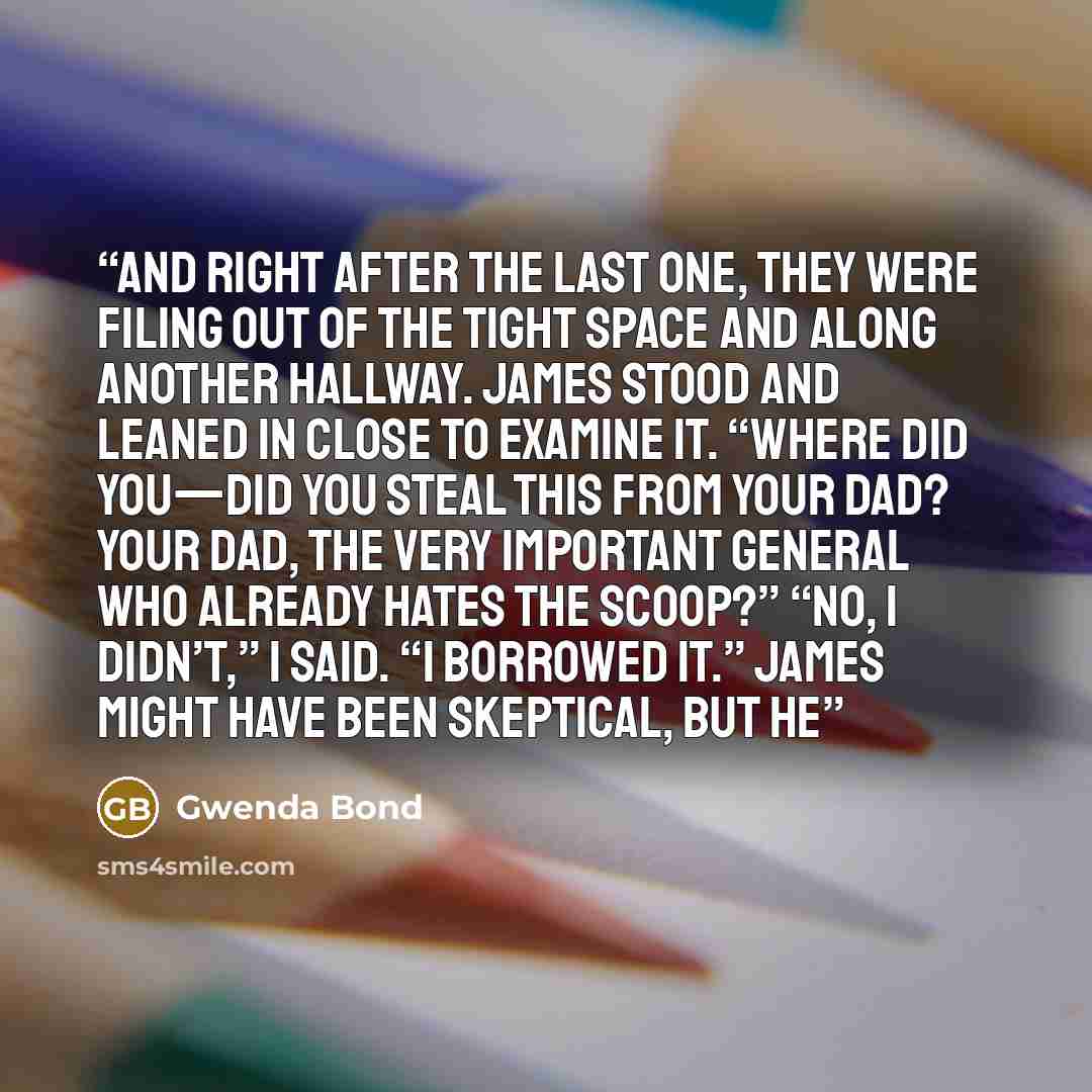 “and right after the last one, they were filing out of the tight space and along another hallway. James stood and leaned in close to examine it. “Where did you—did you steal this from your dad? Your dad, the very important general who already hates the Scoop?” “No, I didn’t,” I said. “I borrowed…” quote by Gwenda Bond