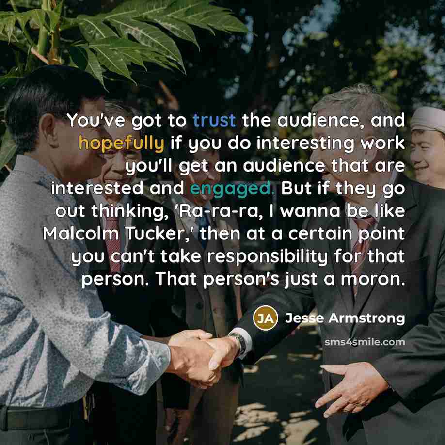 “You've got to trust the audience, and hopefully if you do interesting work you'll get an audience that are interested and engaged. But if they go out thinking, 'Ra-ra-ra, I wanna be like Malcolm Tucker,' then at a certain point you can't take responsibility for that person. That person's just a…” quote by Jesse Armstrong