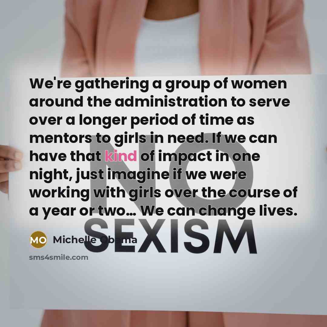 “We're gathering a group of women around the administration to serve over a longer period of time as mentors to girls in need. If we can have that kind of impact in one night, just imagine if we were working with girls over the course of a year or two… We can change lives.” quote by Michelle Obama