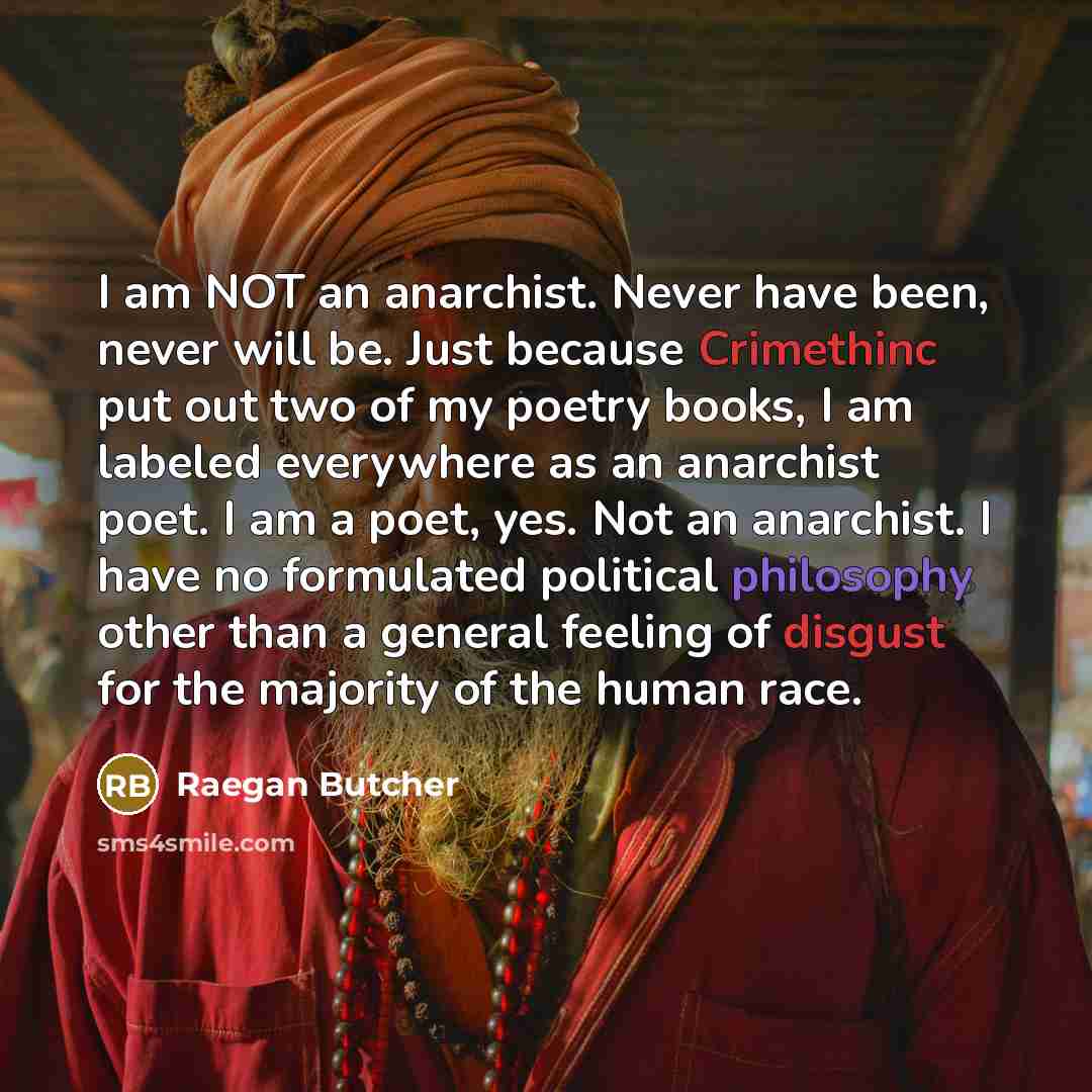 “I am NOT an anarchist. Never have been, never will be. Just because Crimethinc put out two of my poetry books, I am labeled everywhere as an anarchist poet. I am a poet, yes. Not an anarchist. I have no formulated political philosophy other than a general feeling of disgust for the majority of the…” quote by Raegan Butcher
