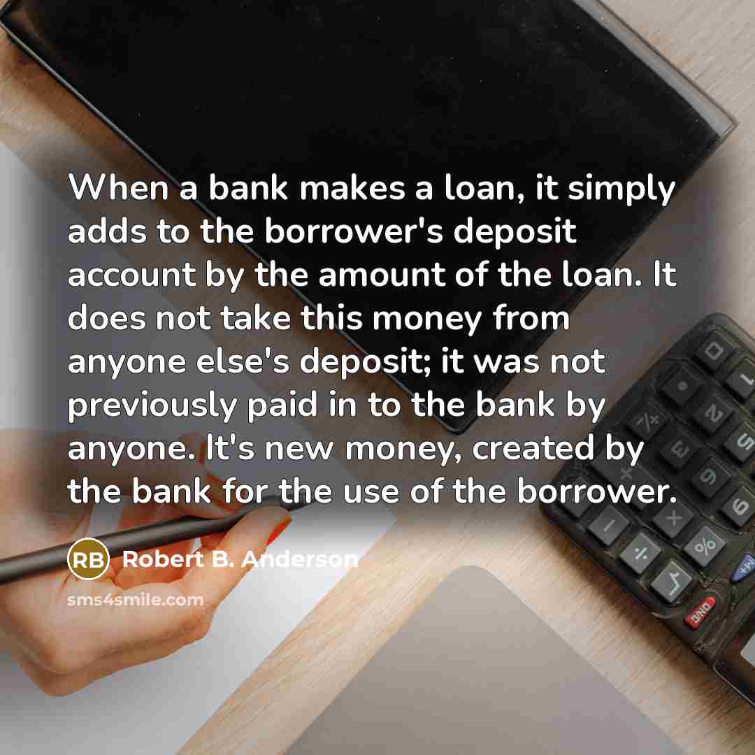 “When a bank makes a loan, it simply adds to the borrower's deposit account by the amount of the loan. It does not take this money from anyone else's deposit; it was not previously paid in to the bank by anyone. It's new money, created by the bank for the use of the borrower.” quote by Robert B. Anderson