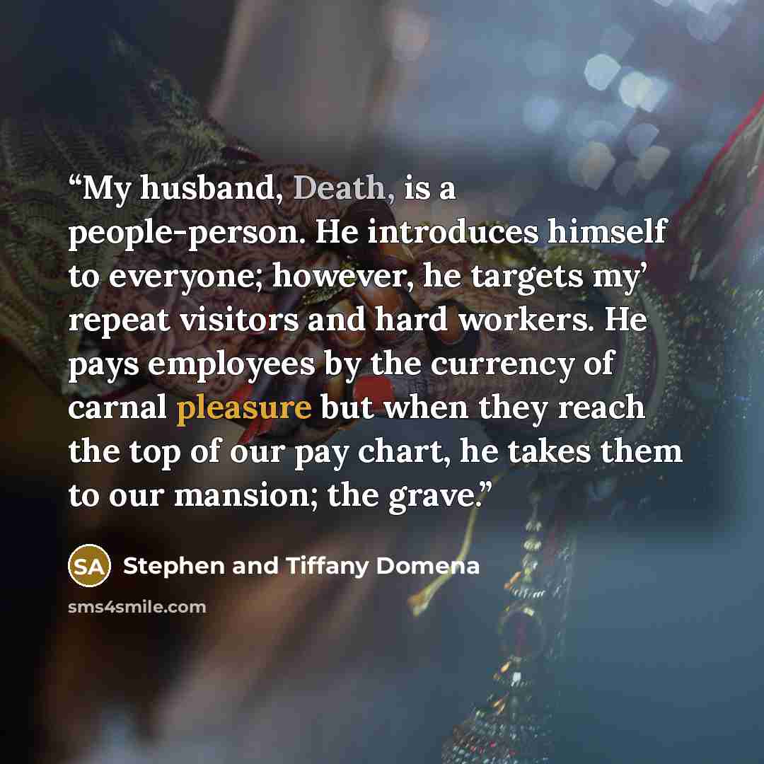 “My husband, Death, is a people-person. He introduces himself to everyone; however, he targets my’ repeat visitors and hard workers. He pays employees by the currency of carnal pleasure but when they reach the top of our pay chart, he takes them to our mansion; the grave.” quote by Stephen and Tiffany Domena