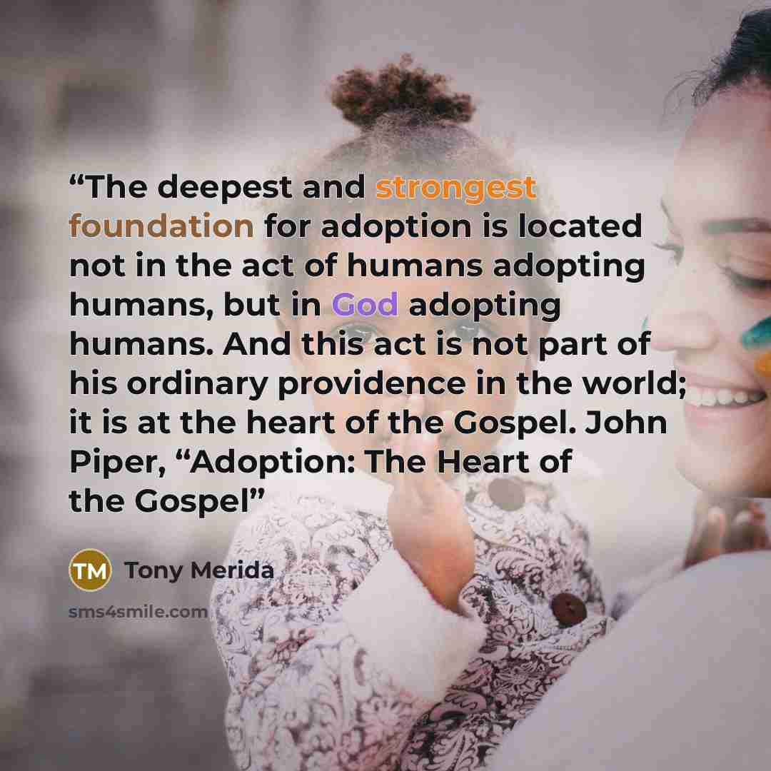 “The deepest and strongest foundation for adoption is located not in the act of humans adopting humans, but in God adopting humans. And this act is not part of his ordinary providence in the world; it is at the heart of the Gospel. John Piper, “Adoption: The Heart of the Gospel” quote by Tony Merida
