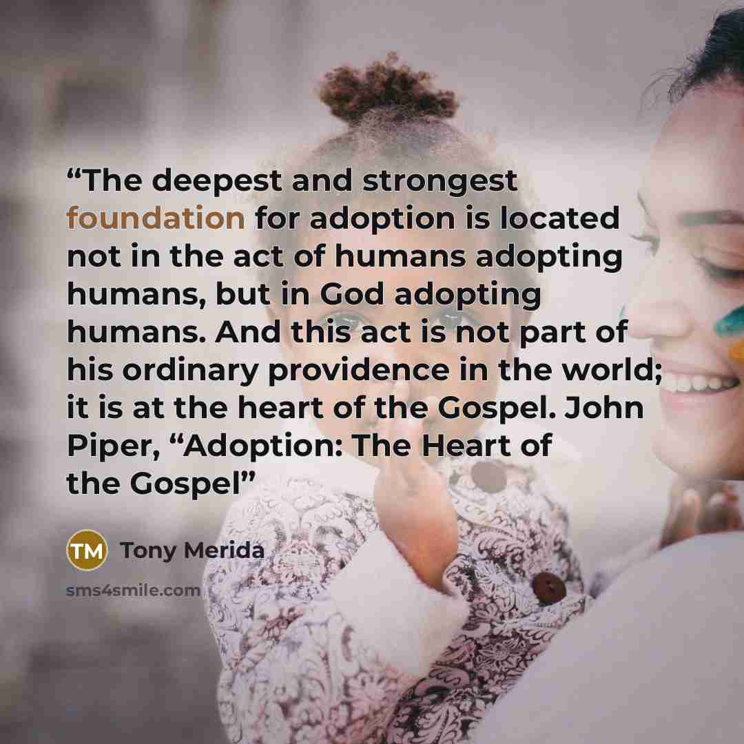 “The deepest and strongest foundation for adoption is located not in the act of humans adopting humans, but in God adopting humans. And this act is not part of his ordinary providence in the world; it is at the heart of the Gospel. John Piper, “Adoption: The Heart of the Gospel” quote by Tony Merida