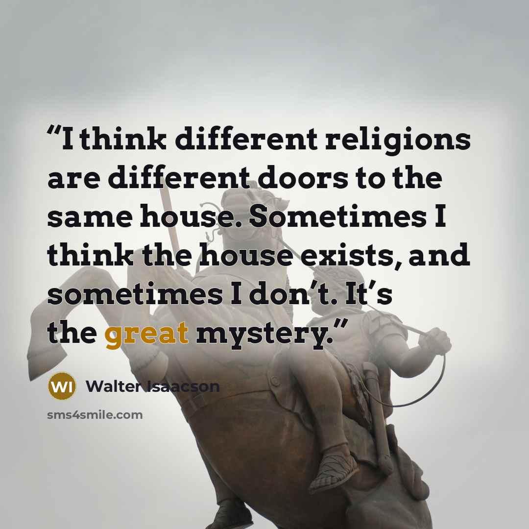 “I think different religions are different doors to the same house. Sometimes I think the house exists, and sometimes I don’t. It’s the great mystery.” quote by Walter Isaacson