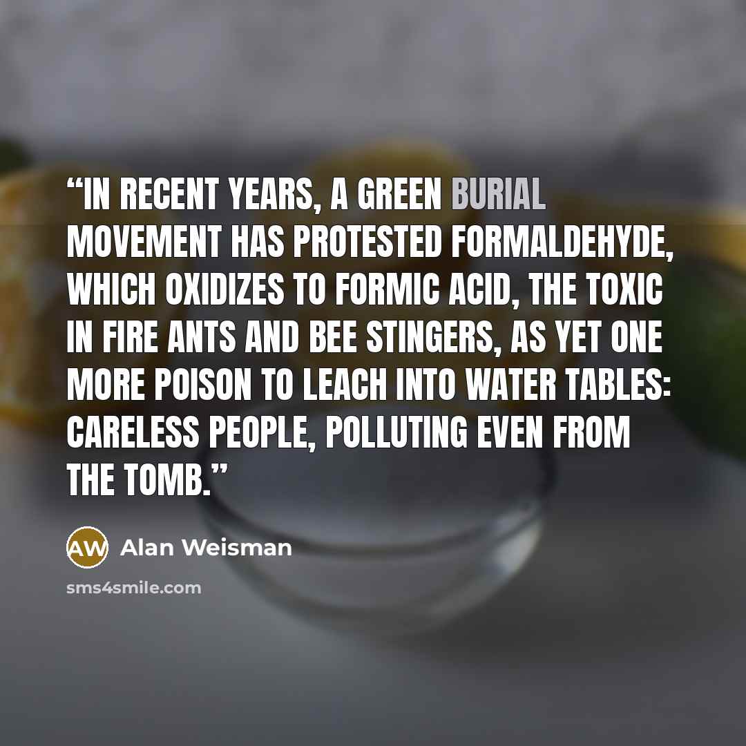 “In recent years, a green burial movement has protested formaldehyde, which oxidizes to formic acid, the toxic in fire ants and bee stingers, as yet one more poison to leach into water tables: careless people, polluting even from the tomb.” quote by Alan Weisman