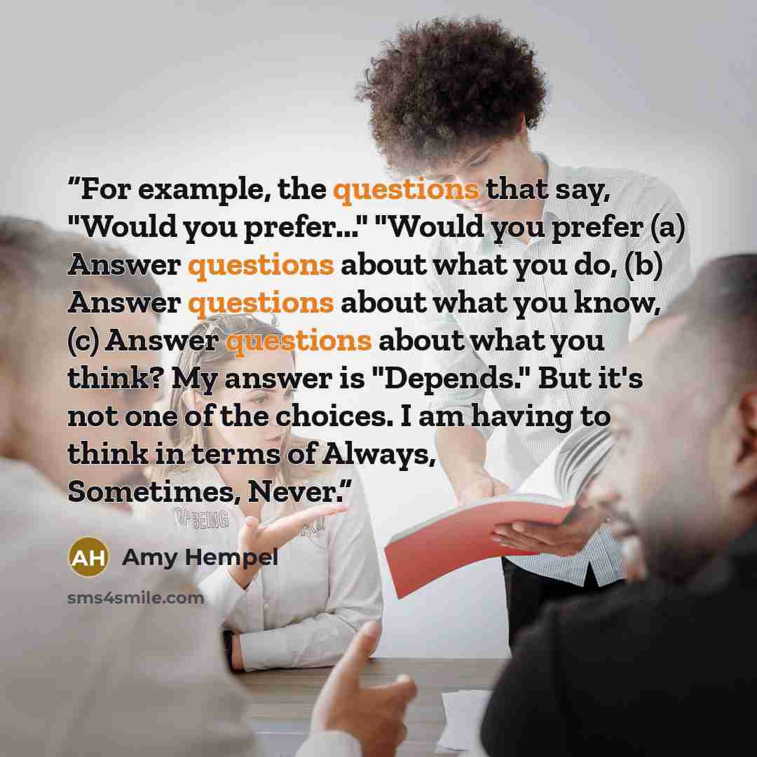 “For example, the questions that say, "Would you prefer..." "Would you prefer (a) Answer questions about what you do, (b) Answer questions about what you know, (c) Answer questions about what you think? My answer is "Depends." But it's not one of the choices. I am having to think in terms of…” quote by Amy Hempel