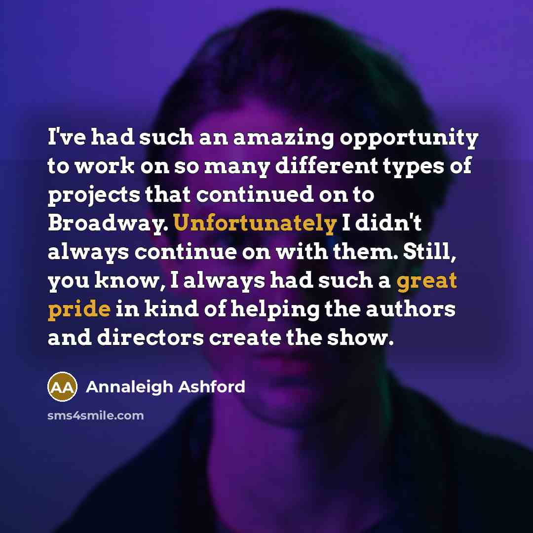 “I've had such an amazing opportunity to work on so many different types of projects that continued on to Broadway. Unfortunately I didn't always continue on with them. Still, you know, I always had such a great pride in kind of helping the authors and directors create the show.” quote by Annaleigh Ashford
