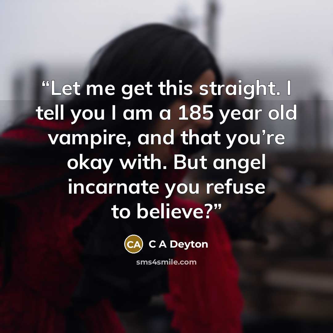 “Let me get this straight. I tell you I am a 185 year old vampire, and that you’re okay with. But angel incarnate you refuse to believe?” quote by C A Deyton