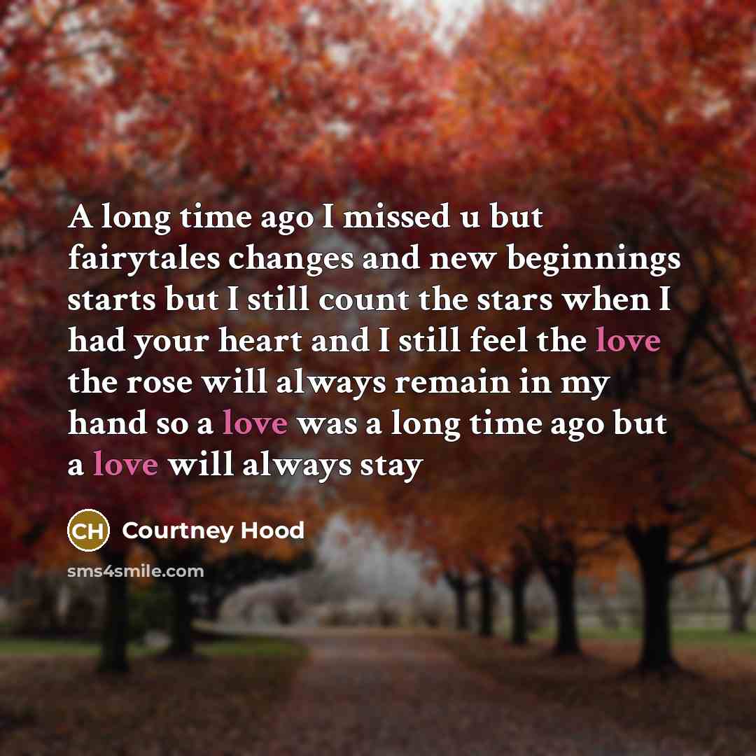 “A long time ago I missed u but fairytales changes and new beginnings starts but I still count the stars when I had your heart and I still feel the love the rose will always remain in my hand so a love was a long time ago but a love will always stay” quote by Courtney Hood