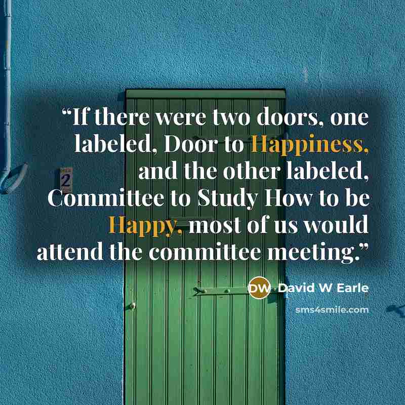 “If there were two doors, one labeled, Door to Happiness, and the other labeled, Committee to Study How to be Happy, most of us would attend the committee meeting.” quote by David W Earle