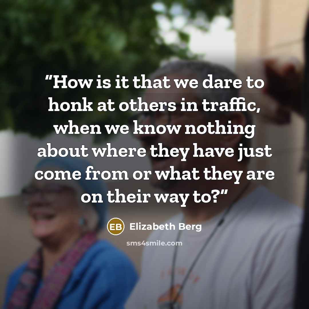 “How is it that we dare to honk at others in traffic, when we know nothing about where they have just come from or what they are on their way to?” quote by Elizabeth Berg