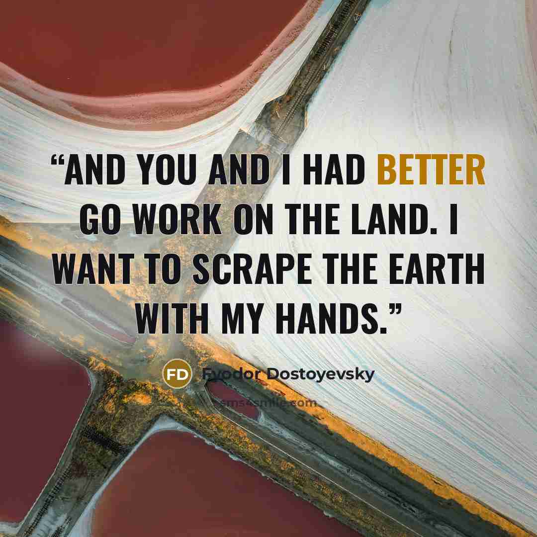“And you and I had better go work on the land. I want to scrape the earth with my hands.” quote by Fyodor Dostoyevsky