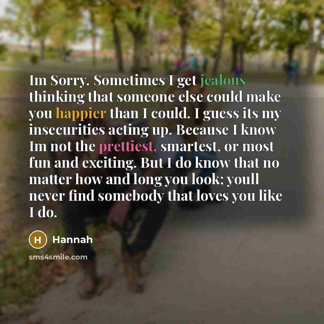“Im Sorry. Sometimes I get jealous thinking that someone else could make you happier than I could. I guess its my insecurities acting up. Because I know Im not the prettiest, smartest, or most fun and exciting. But I do know that no matter how and long you look; youll never find somebody that loves…” quote by Hannah