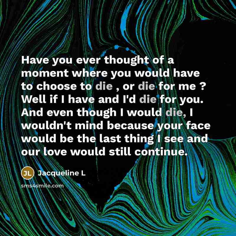 “Have you ever thought of a moment where you would have to choose to die , or die for me ? Well if I have and I'd die for you. And even though I would die, I wouldn't mind because your face would be the last thing I see and our love would still continue.” quote by Jacqueline L