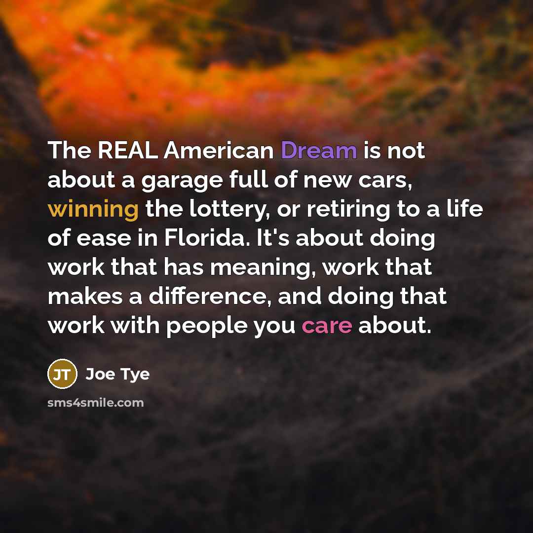 “The REAL American Dream is not about a garage full of new cars, winning the lottery, or retiring to a life of ease in Florida. It's about doing work that has meaning, work that makes a difference, and doing that work with people you care about.” quote by Joe Tye