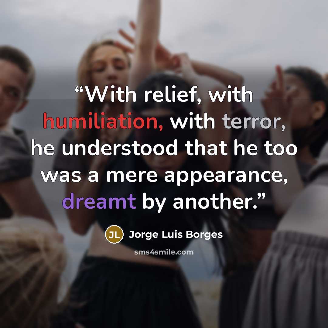 “With relief, with humiliation, with terror, he understood that he too was a mere appearance, dreamt by another.” quote by Jorge Luis Borges