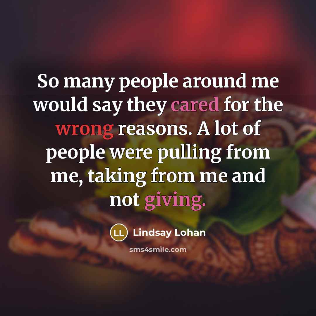 “So many people around me would say they cared for the wrong reasons. A lot of people were pulling from me, taking from me and not giving.” quote by Lindsay Lohan