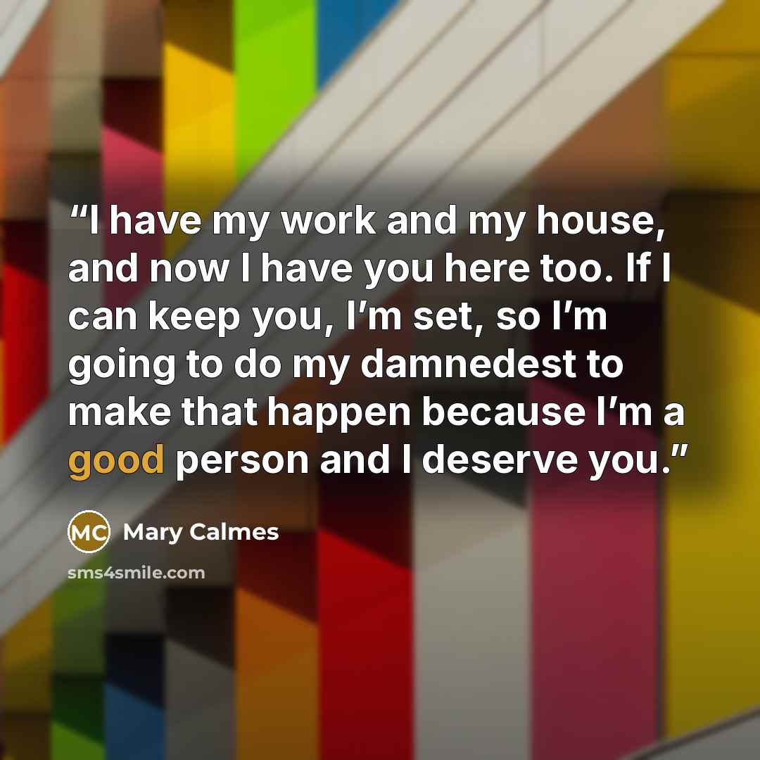 “I have my work and my house, and now I have you here too. If I can keep you, I’m set, so I’m going to do my damnedest to make that happen because I’m a good person and I deserve you.” quote by Mary Calmes