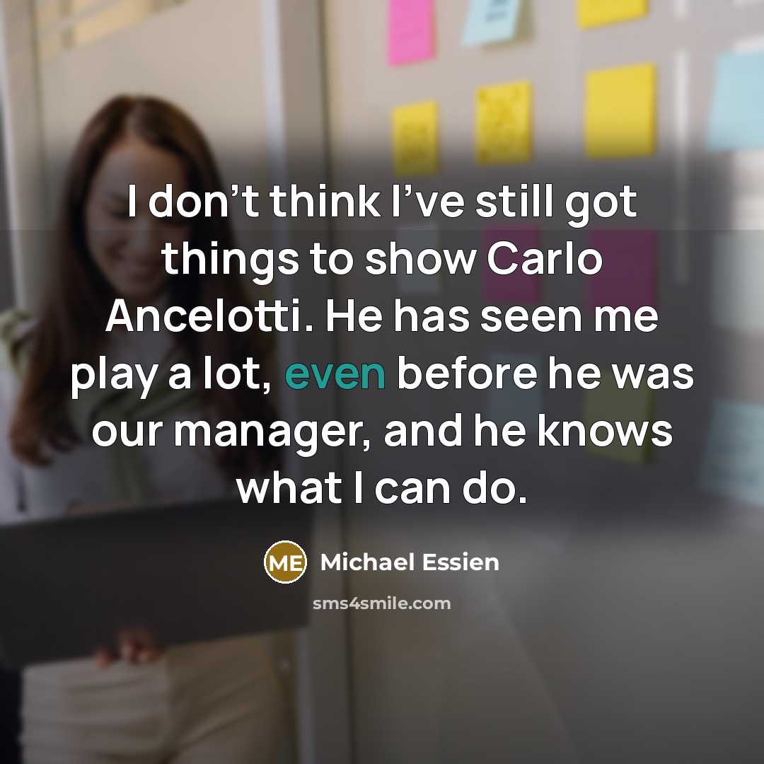 “I don't think I've still got things to show Carlo Ancelotti. He has seen me play a lot, even before he was our manager, and he knows what I can do.” quote by Michael Essien
