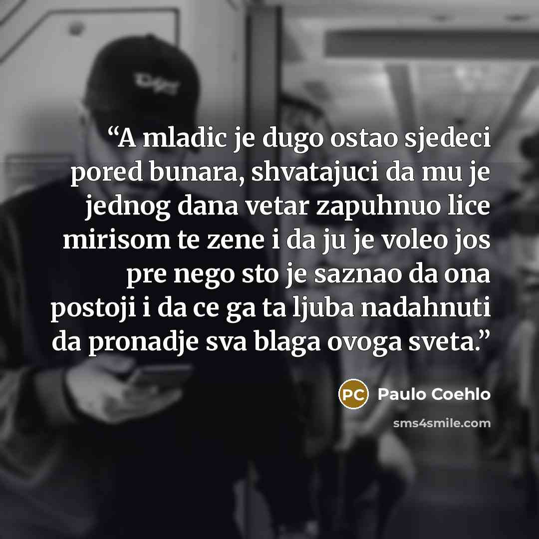 “A mladic je dugo ostao sjedeci pored bunara, shvatajuci da mu je jednog dana vetar zapuhnuo lice mirisom te zene i da ju je voleo jos pre nego sto je saznao da ona postoji i da ce ga ta ljuba nadahnuti da pronadje sva blaga ovoga sveta.” quote by Paulo Coehlo