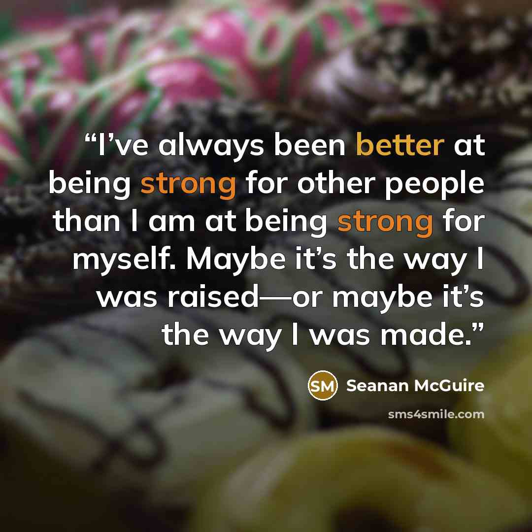“I’ve always been better at being strong for other people than I am at being strong for myself. Maybe it’s the way I was raised—or maybe it’s the way I was made.” quote by Seanan McGuire