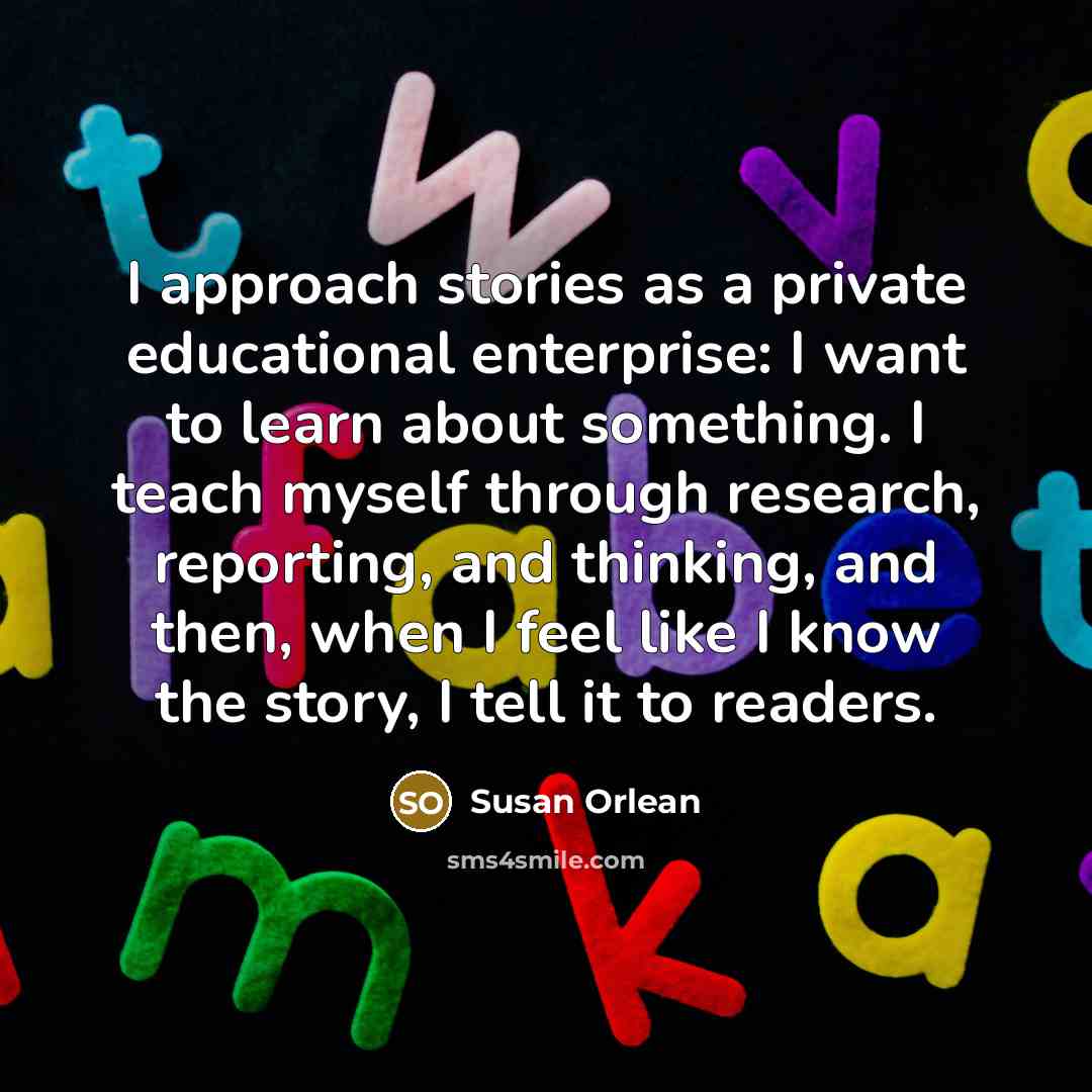 “I approach stories as a private educational enterprise: I want…” quote by Susan Orlean