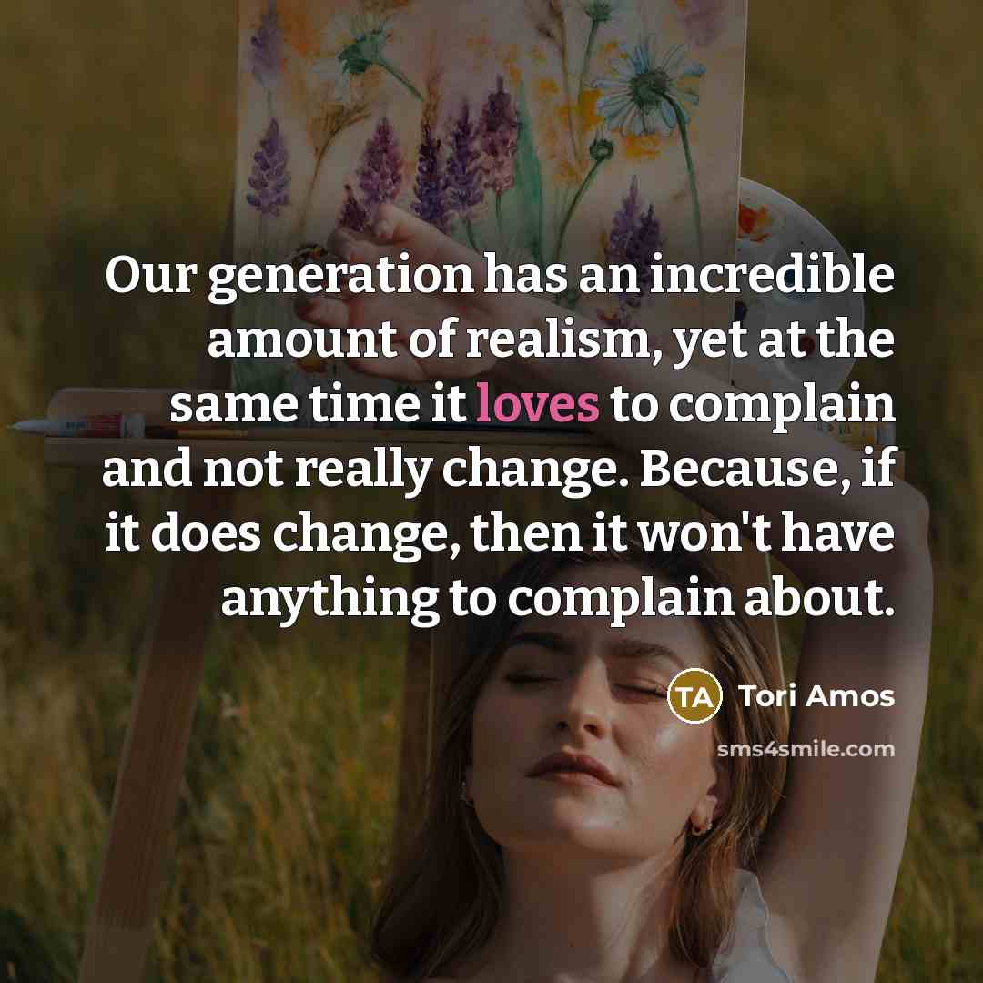“Our generation has an incredible amount of realism, yet at the same time it loves to complain and not really change. Because, if it does change, then it won't have anything to complain about.” quote by Tori Amos