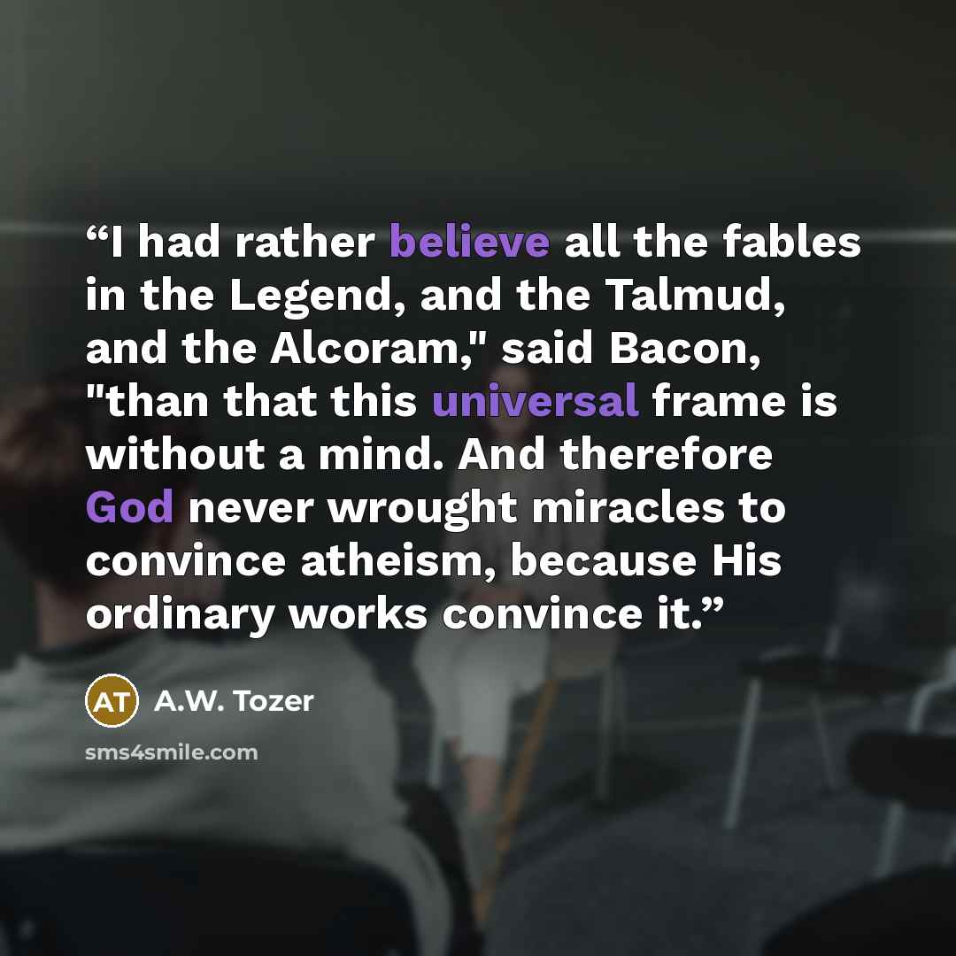 “I had rather believe all the fables in the Legend, and the Talmud, and the Alcoram," said Bacon, "than that this universal frame is without a mind. And therefore God never wrought miracles to convince atheism, because His ordinary works convince it.” quote by A.W. Tozer