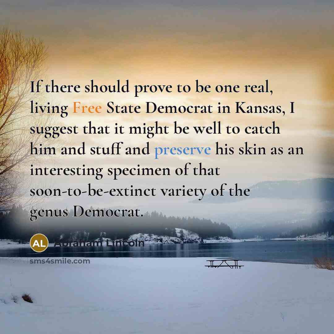“If there should prove to be one real, living Free State Democrat in Kansas, I suggest that it might be well to catch him and stuff and preserve his skin as an interesting specimen of that soon-to-be-extinct variety of the genus Democrat.” quote by Abraham Lincoln