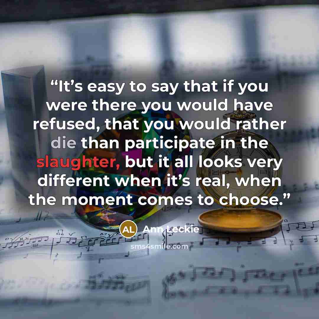 “It’s easy to say that if you were there you would have refused, that you would rather die than participate in the slaughter, but it all looks very different when it’s real, when the moment comes to choose.” quote by Ann Leckie