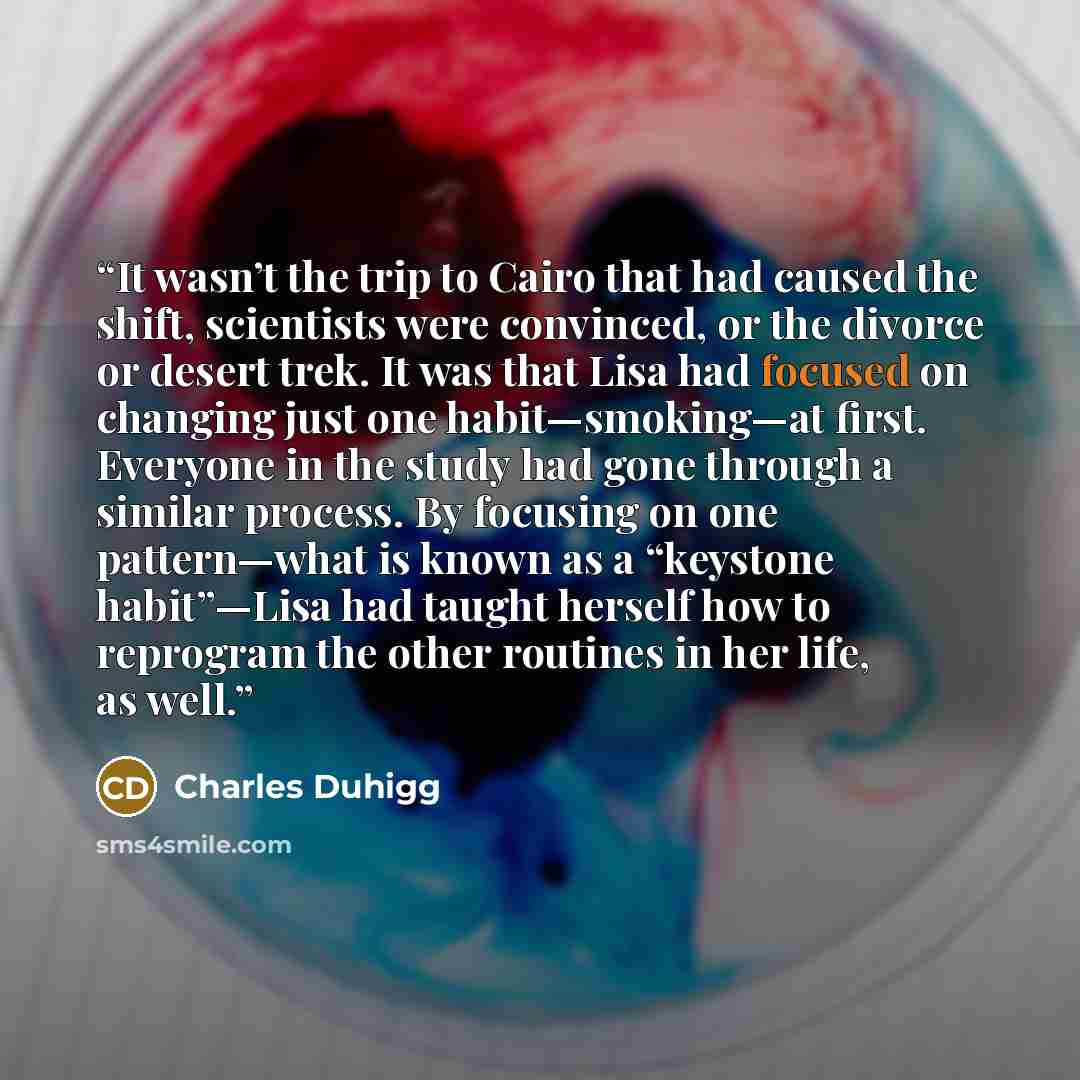“It wasn’t the trip to Cairo that had caused the shift, scientists were convinced, or the divorce or desert trek. It was that Lisa had focused on changing just one habit—smoking—at first. Everyone in the study had gone through a similar process. By focusing on one pattern—what is known as a…” quote by Charles Duhigg