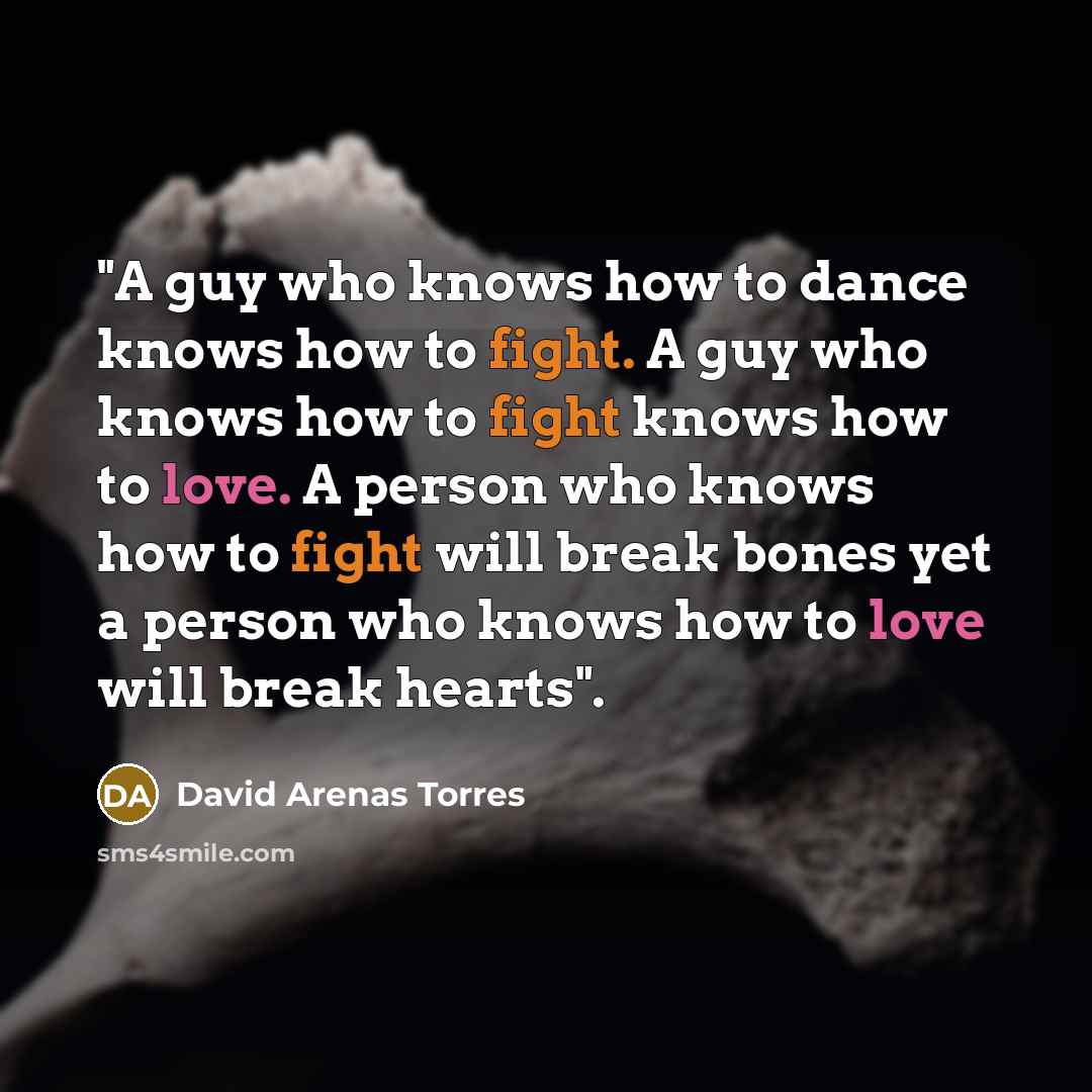 “"A guy who knows how to dance knows how to fight. A guy who knows how to fight knows how to love. A person who knows how to fight will break bones yet a person who knows how to love will break hearts".” quote by David Arenas Torres