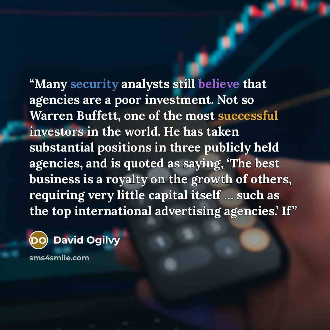 “Many security analysts still believe that agencies are a poor investment. Not so Warren Buffett, one of the most successful investors in the world. He has taken substantial positions in three publicly held agencies, and is quoted as saying, ‘The best business is a royalty on the growth of others…” quote by David Ogilvy