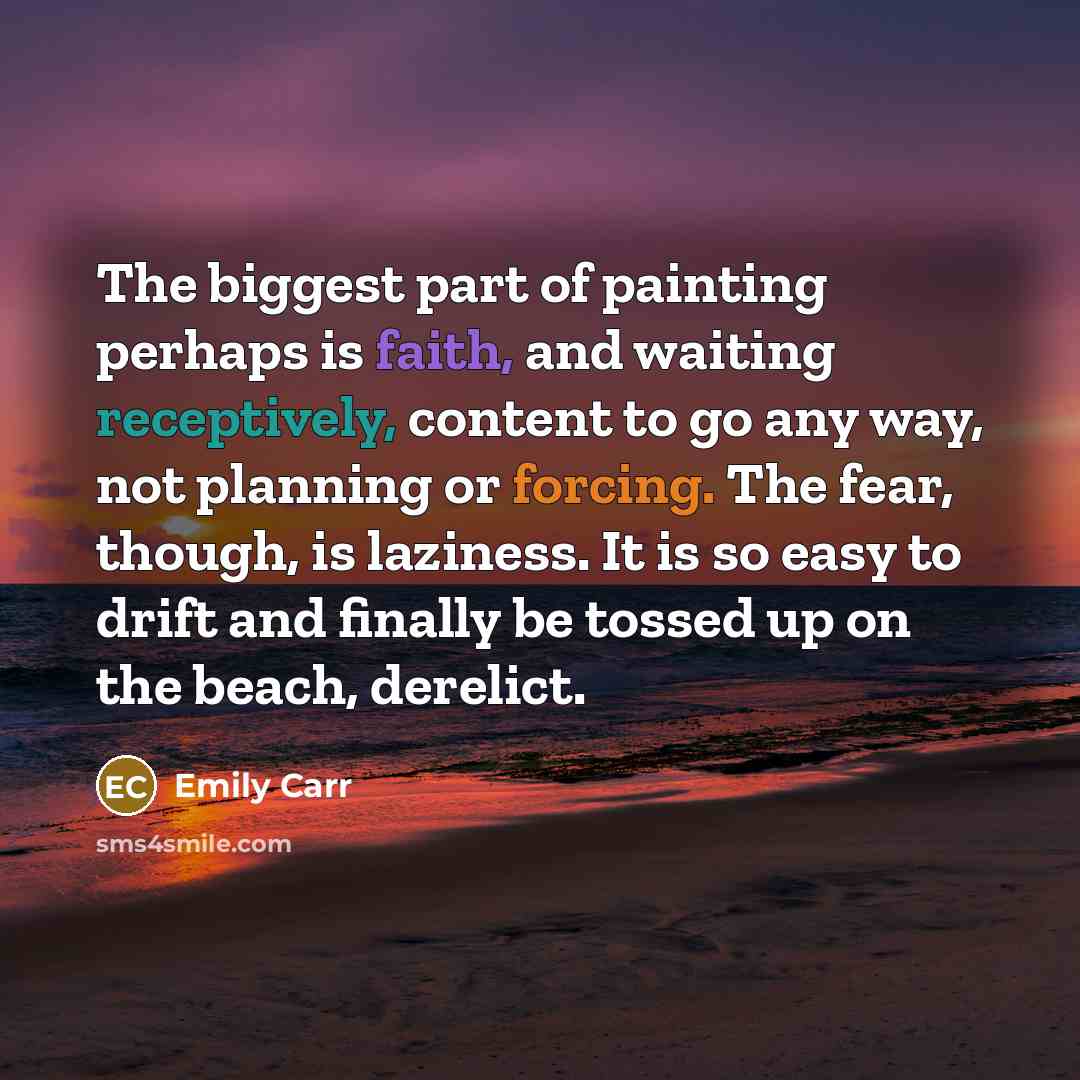 “The biggest part of painting perhaps is faith, and waiting receptively, content to go any way, not planning or forcing. The fear, though, is laziness. It is so easy to drift and finally be tossed up on the beach, derelict.” quote by Emily Carr