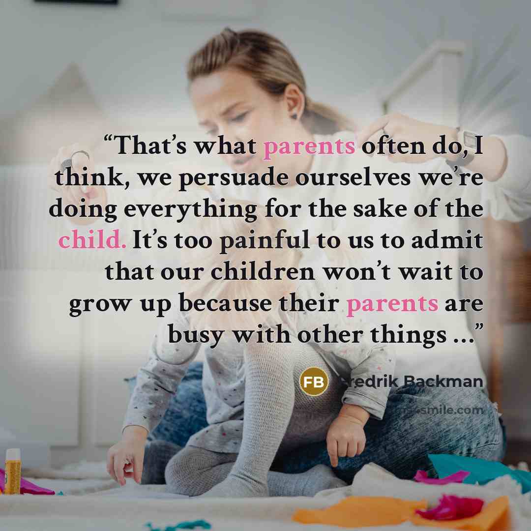 “That’s what parents often do, I think, we persuade ourselves we’re doing everything for the sake of the child. It’s too painful to us to admit that our children won’t wait to grow up because their parents are busy with other things …” quote by Fredrik Backman