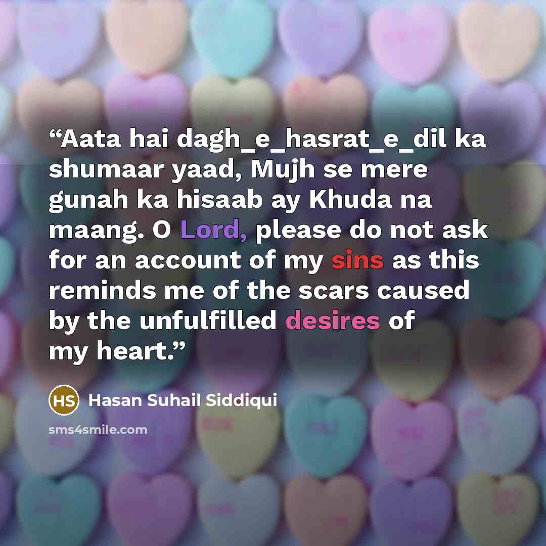 “Aata hai dagh_e_hasrat_e_dil ka shumaar yaad, Mujh se mere gunah ka hisaab ay Khuda na maang. O Lord, please do not ask for an account of my sins as this reminds me of the scars caused by the unfulfilled desires of my heart.” quote by Hasan Suhail Siddiqui
