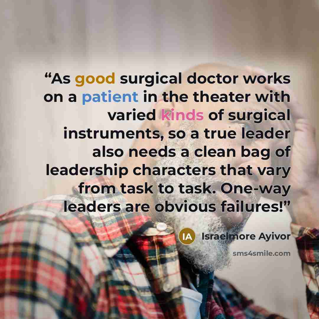 “As good surgical doctor works on a patient in the theater with varied kinds of surgical instruments, so a true leader also needs a clean bag of leadership characters that vary from task to task. One-way leaders are obvious failures!” quote by Israelmore Ayivor