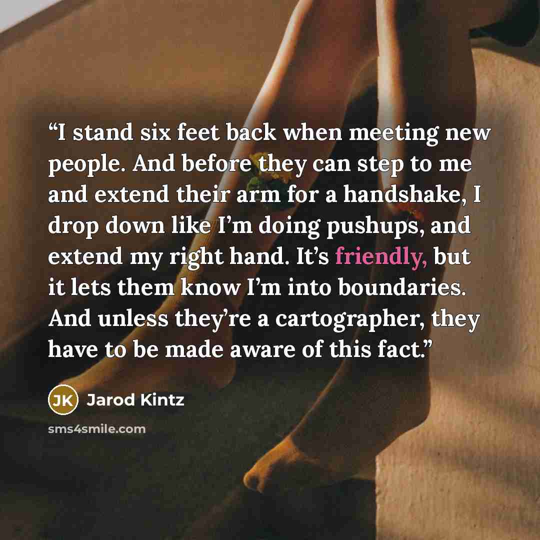 “I stand six feet back when meeting new people. And before they can step to me and extend their arm for a handshake, I drop down like I’m doing pushups, and extend my right hand. It’s friendly, but it lets them know I’m into boundaries. And unless they’re a cartographer, they have to be made aware…” quote by Jarod Kintz