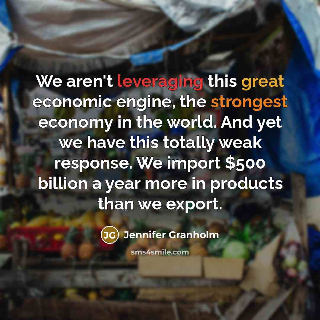 “We aren't leveraging this great economic engine, the strongest economy in the world. And yet we have this totally weak response. We import $500 billion a year more in products than we export.” quote by Jennifer Granholm