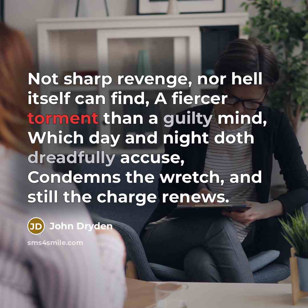 “Not sharp revenge, nor hell itself can find, A fiercer torment than a guilty mind, Which day and night doth dreadfully accuse, Condemns the wretch, and still the charge renews.” quote by John Dryden